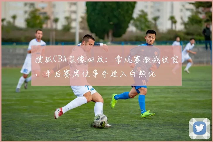 搜狐CBA录像回放:常规赛激战收官,季后赛席位争夺进入白热化