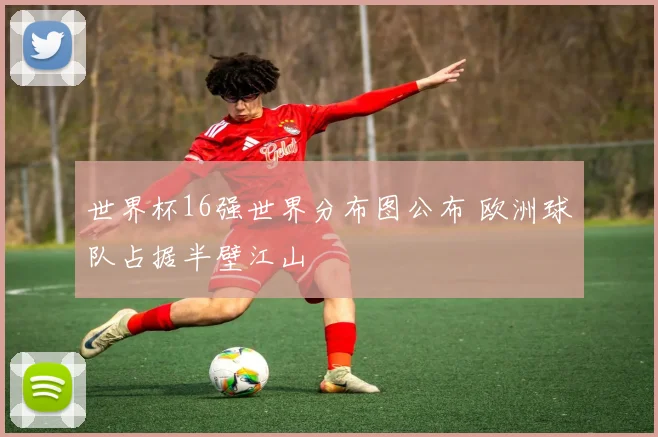 世界杯16强世界分布图公布 欧洲球队占据半壁江山