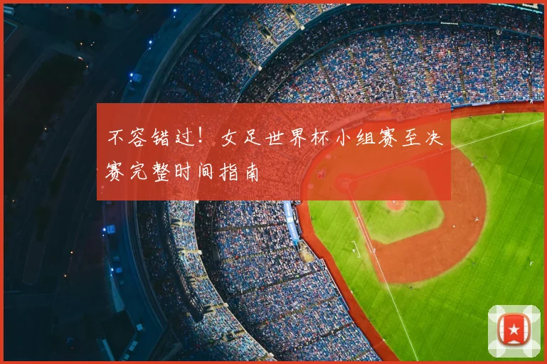 不容错过!女足世界杯小组赛至决赛完整时间指南